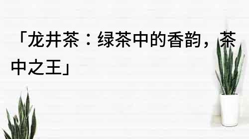 「龍井茶：綠茶中的香韻，茶中之王」