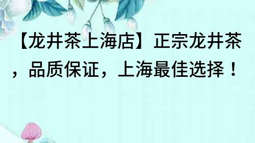【龍井茶上海店】正宗龍井茶，品質保證，上海最佳選擇！