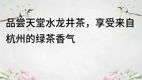 品嘗天堂水龍井茶，享受來自杭州的綠茶香氣