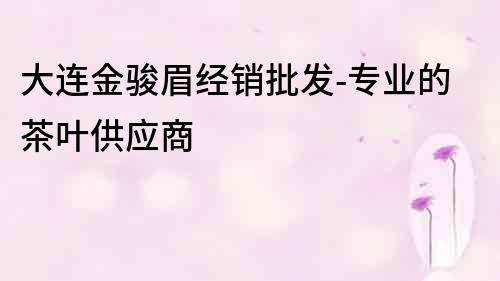 大連金駿眉經銷批發-專業的茶葉供應商