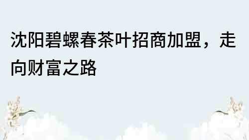 沈陽碧螺春茶葉招商加盟，走向財富之路