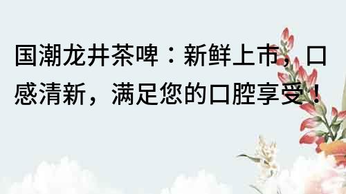 國潮龍井茶啤：新鮮上市，口感清新，滿足您的口腔享受！