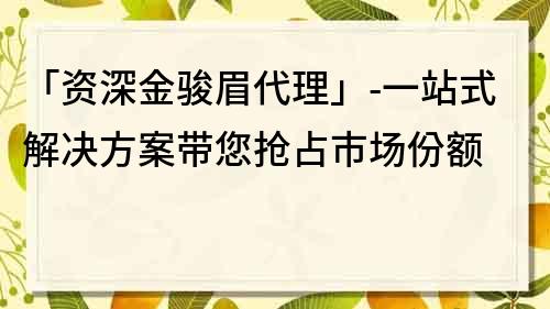 「資深金駿眉代理」-一站式解決方案帶您搶占市場份額