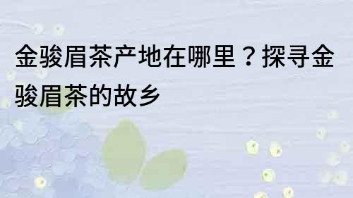金駿眉茶產地在哪里？探尋金駿眉茶的故鄉