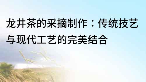 龍井茶的采摘制作：傳統技藝與現代工藝的完美結合