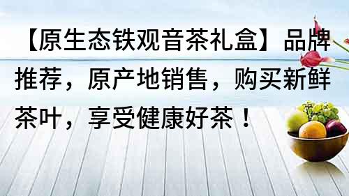 【原生態(tài)鐵觀音茶禮盒】品牌推薦，原產(chǎn)地銷售，購買新鮮茶葉，享受健康好茶！