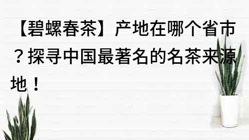 【碧螺春茶】產(chǎn)地在哪個(gè)省市？探尋中國(guó)最著名的名茶來源地！