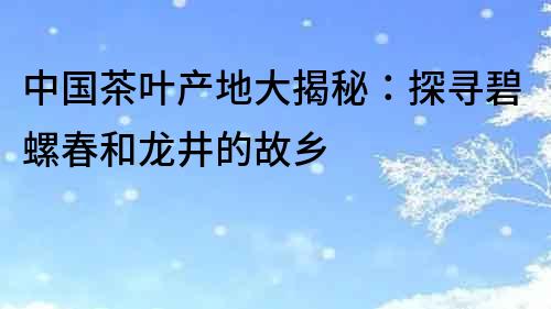 中國茶葉產(chǎn)地大揭秘：探尋碧螺春和龍井的故鄉(xiāng)
