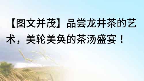 【圖文并茂】品嘗龍井茶的藝術，美輪美奐的茶湯盛宴！