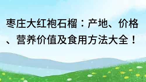 棗莊大紅袍石榴：產地、價格、營養價值及食用方法大全！