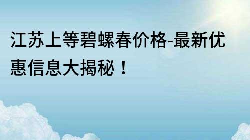 江蘇上等碧螺春價格-最新優惠信息大揭秘！