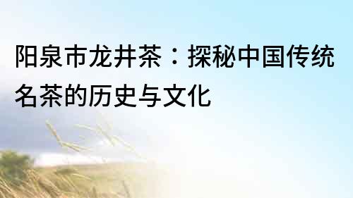 陽泉市龍井茶：探秘中國傳統(tǒng)名茶的歷史與文化