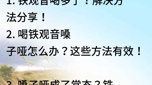 1. 鐵觀音喝多了？解決方法分享！
2. 喝鐵觀音嗓子啞怎么辦？這些方法有效！
3. 嗓子啞成了常態？鐵觀音飲用注意事項必看！
4. 愛喝鐵觀音的你，如何避免嗓子啞？
5. 鐵觀音喝多了嗓子啞了怎么辦？這些小技巧教你！
6. 嗓子啞成了鐵觀音的代價？這些方法能幫你緩解！
7. 鐵觀音飲用小常識，幫你避免嗓子啞！
8. 喜歡喝鐵觀音？這些注意事項別忘了！
9. 吃喝不慎，嗓子啞了怎么辦？鐵觀音剖析！
10. 鐵觀音再好喝也要注意，嗓子啞了怎么辦？