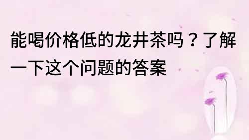 能喝價格低的龍井茶嗎？了解一下這個問題的答案