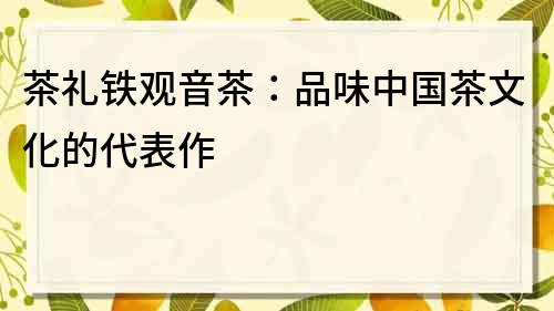 茶禮鐵觀音茶：品味中國茶文化的代表作
