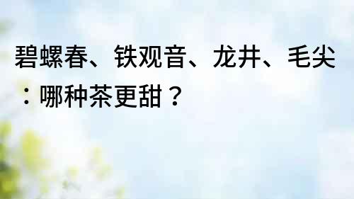 碧螺春、鐵觀音、龍井、毛尖：哪種茶更甜？