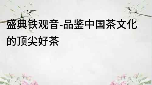 盛典鐵觀音-品鑒中國茶文化的頂尖好茶