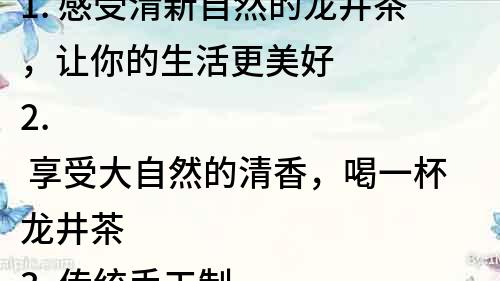 1. 感受清新自然的龍井茶，讓你的生活更美好 
2. 享受大自然的清香，喝一杯龍井茶 
3. 傳統手工制作的龍井茶，清新口感讓你愛上它 
4. 感受中國茶文化的魅力，品味清新的龍井茶 
5. 龍井茶，一杯清新健康的好茶 
6. 體驗龍井茶的醇香，享受生活的美好 
7. 醇厚清新的龍井茶，讓你的心靈感受大自然的味道 
8. 一杯清新的龍井茶，品味生活的真諦