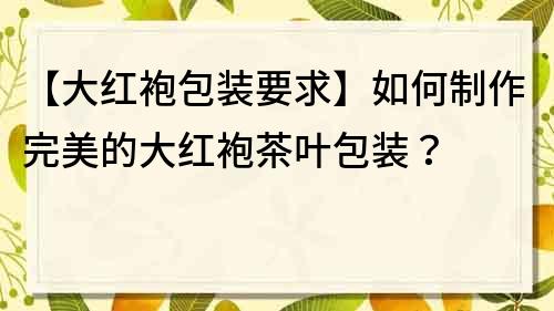 【大紅袍包裝要求】如何制作完美的大紅袍茶葉包裝？