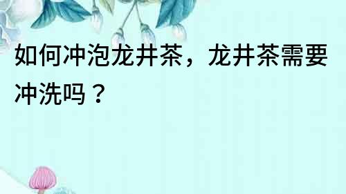 如何沖泡龍井茶，龍井茶需要沖洗嗎？