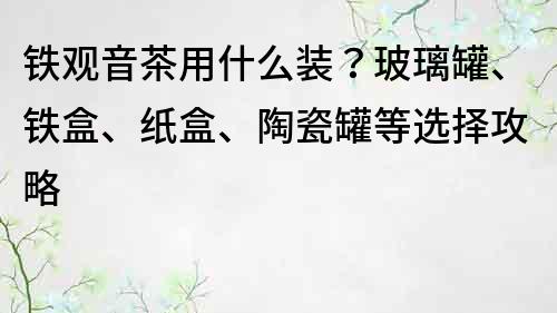 鐵觀音茶用什么裝？玻璃罐、鐵盒、紙盒、陶瓷罐等選擇攻略
