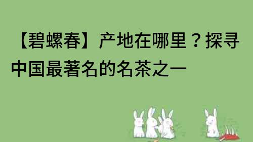 【碧螺春】產(chǎn)地在哪里？探尋中國最著名的名茶之一