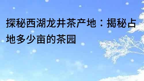 探秘西湖龍井茶產地：揭秘占地多少畝的茶園