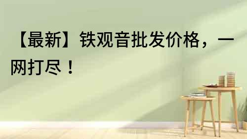 【最新】鐵觀音批發(fā)價(jià)格，一網(wǎng)打盡！