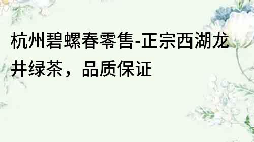 杭州碧螺春零售-正宗西湖龍井綠茶，品質保證