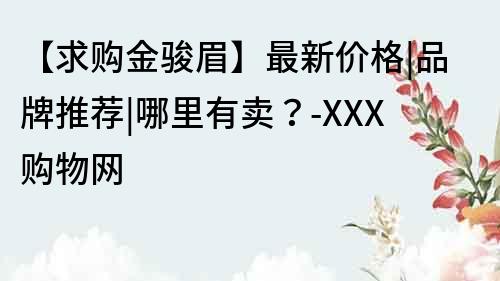 【求購金駿眉】最新價格|品牌推薦|哪里有賣？-XXX購物網