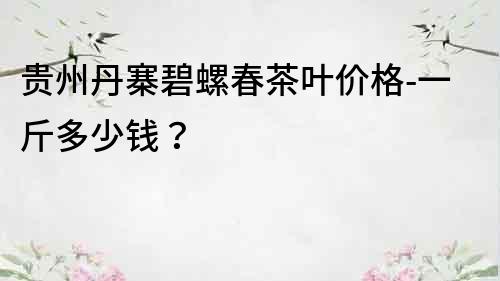 貴州丹寨碧螺春茶葉價格-一斤多少錢？