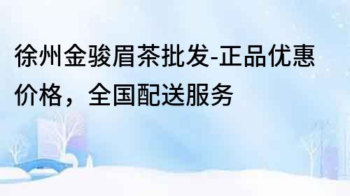 徐州金駿眉茶批發-正品優惠價格，全國配送服務