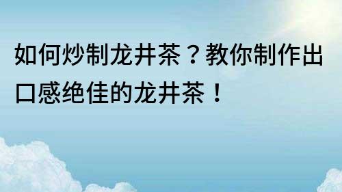 如何炒制龍井茶？教你制作出口感絕佳的龍井茶！
