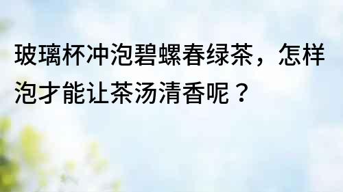 玻璃杯沖泡碧螺春綠茶，怎樣泡才能讓茶湯清香呢？