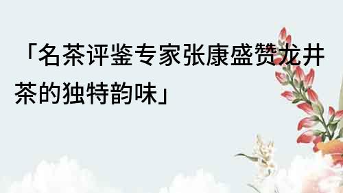 「名茶評鑒專家張康盛贊龍井茶的獨特韻味」