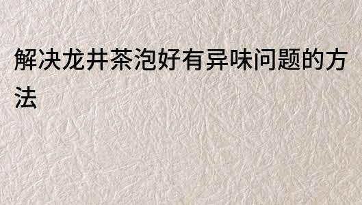 解決龍井茶泡好有異味問題的方法