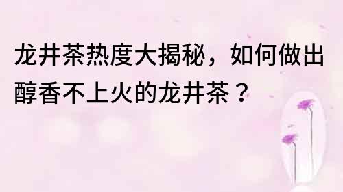 龍井茶熱度大揭秘，如何做出醇香不上火的龍井茶？