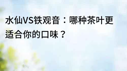 水仙VS鐵觀音:哪種茶葉更適合你的口味?