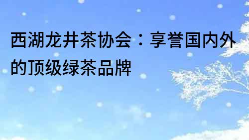 西湖龍井茶協會：享譽國內外的頂級綠茶品牌