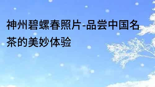 神州碧螺春照片-品嘗中國名茶的美妙體驗