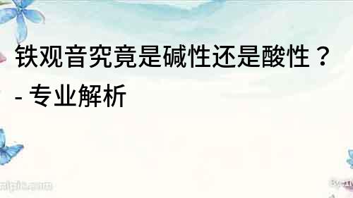鐵觀音究竟是堿性還是酸性？- 專業解析