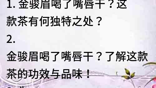 1. 金駿眉喝了嘴唇干？這款茶有何獨(dú)特之處？
2. 金駿眉喝了嘴唇干？了解這款茶的功效與品味！
3. 為什么金駿眉讓人喝了嘴唇干？尋找優(yōu)質(zhì)茶葉的秘密！
4. 品味金駿眉：讓你喝了嘴唇干的濃香之美！
5. 深度解讀金駿眉：為什么會讓人喝了嘴唇干？