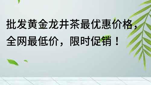 批發黃金龍井茶最優惠價格，全網最低價，限時促銷！