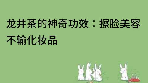 龍井茶的神奇功效：擦臉美容不輸化妝品