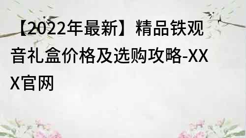 【2022年最新】精品鐵觀音禮盒價格及選購攻略-XXX官網