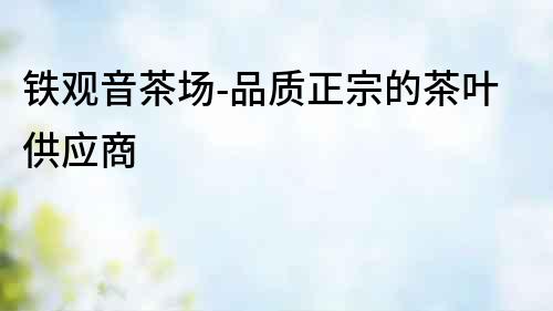 鐵觀音茶場-品質(zhì)正宗的茶葉供應(yīng)商