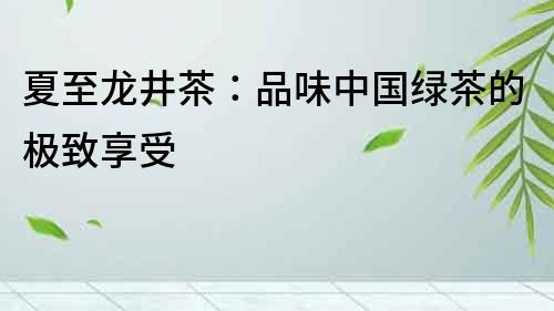 夏至龍井茶：品味中國綠茶的極致享受