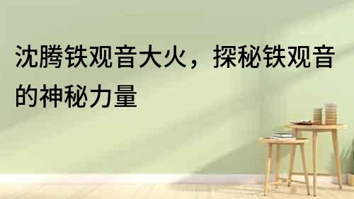 沈騰鐵觀音大火，探秘鐵觀音的神秘力量