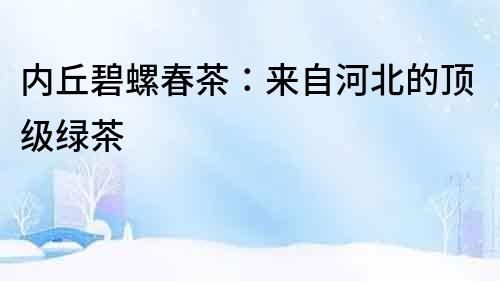 內丘碧螺春茶：來自河北的頂級綠茶