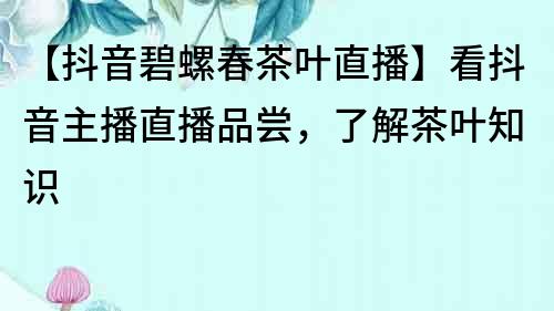 【抖音碧螺春茶葉直播】看抖音主播直播品嘗，了解茶葉知識